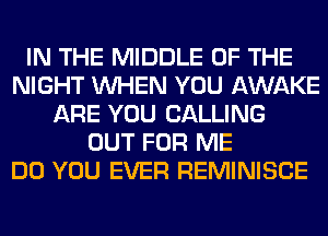 IN THE MIDDLE OF THE
NIGHT WHEN YOU AWAKE
ARE YOU CALLING
OUT FOR ME
DO YOU EVER REMINISCE