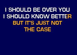 I SHOULD BE OVER YOU

I SHOULD KNOW BETTER
BUT IT'S JUST NOT

THE CASE