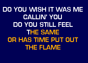 DO YOU WISH IT WAS ME
CALLIN' YOU
DO YOU STILL FEEL
THE SAME
0R HAS TIME PUT OUT
THE FLAME