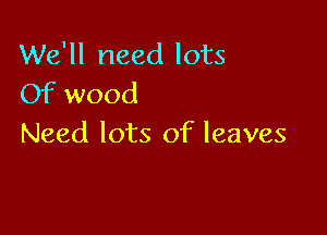 We'll need lots
Of wood

Need lots of leaves