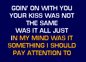 GOIN' ON WITH YOU
YOUR KISS WAS NOT
THE SAME
WAS IT ALL JUST
IN MY MIND WAS IT
SOMETHING I SHOULD
PAY ATTENTION T0