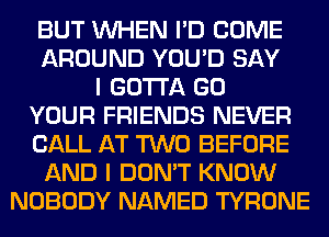 BUT WHEN I'D COME
AROUND YOU'D SAY
I GOTTA GO
YOUR FRIENDS NEVER
CALL AT TWO BEFORE
AND I DON'T KNOW
NOBODY NAMED TYRONE