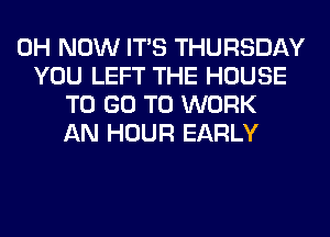 0H NOW ITS THURSDAY
YOU LEFT THE HOUSE
TO GO TO WORK
AN HOUR EARLY