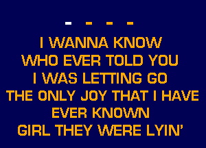 I WANNA KNOW
WHO EVER TOLD YOU

I WAS LETTING GO
THE ONLY JOY THAT I HAVE
EVER KNOWN

GIRL THEY WERE LYIN'