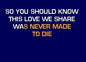 SO YOU SHOULD KNOW
THIS LOVE WE SHARE
WAS NEVER MADE
TO DIE