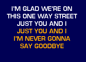 I'M GLAD WERE ON
THIS ONE WAY STREET
JUST YOU AND I
JUST YOU AND I
I'M NEVER GONNA
SAY GOODBYE