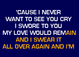 'CAUSE I NEVER
WANT TO SEE YOU CRY
I SWORE TO YOU
MY LOVE WOULD REMAIN
AND I SWEAR IT
ALL OVER AGAIN AND I'M