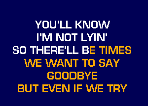 YOU'LL KNOW
I'M NOT LYIN'

SO THERE'LL BE TIMES
WE WANT TO SAY
GOODBYE
BUT EVEN IF WE TRY