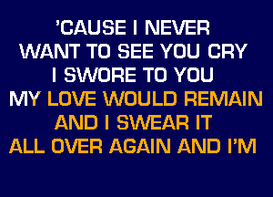 'CAUSE I NEVER
WANT TO SEE YOU CRY
I SWORE TO YOU
MY LOVE WOULD REMAIN
AND I SWEAR IT
ALL OVER AGAIN AND I'M