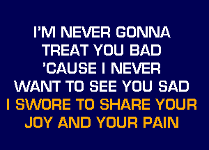 I'M NEVER GONNA
TREAT YOU BAD
'CAUSE I NEVER

WANT TO SEE YOU SAD
I SWORE TO SHARE YOUR
JOY AND YOUR PAIN