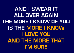 AND I SWEAR IT

ALL OVER AGAIN
THE MORE I KNOW OF YOU

IS THE MORE I KNOW
I LOVE YOU

AND THE MORE THAT
I'M SURE