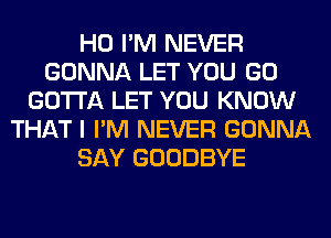 H0 I'M NEVER
GONNA LET YOU GO
GOTTA LET YOU KNOW
THAT I I'M NEVER GONNA
SAY GOODBYE