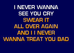 I NEVER WANNA
SEE YOU CRY
SWEAR IT
ALL OVER AGAIN
AND I I NEVER
WANNA TREAT YOU BAD