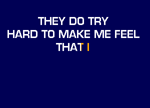 THEY DO TRY
HARD TO MAKE ME FEEL
THAT I