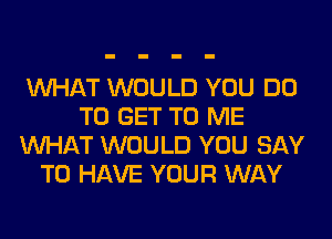 WHAT WOULD YOU DO
TO GET TO ME
WHAT WOULD YOU SAY
TO HAVE YOUR WAY