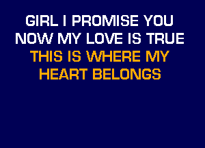 GIRL I PROMISE YOU
NOW MY LOVE IS TRUE
THIS IS WHERE MY
HEART BELONGS