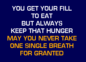 YOU GET YOUR FILL
TO EAT
BUT ALWAYS
KEEP THAT HUNGER
MAY YOU NEVER TAKE
ONE SINGLE BREATH
FOR GRANTED