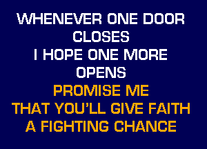 VVHENEVER ONE DOOR
CLOSES
I HOPE ONE MORE
OPENS
PROMISE ME
THAT YOU'LL GIVE FAITH
A FIGHTING CHANCE