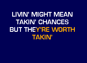 LIVIM MIGHT MEAN
TAKIN' CHANCES
BUT THEYT4E WORTH
TAKIN'