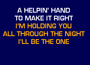 A HELPIN' HAND
TO MAKE IT RIGHT
I'M HOLDING YOU
ALL THROUGH THE NIGHT
I'LL BE THE ONE