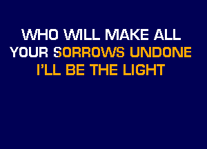 WHO WILL MAKE ALL
YOUR SORROWS UNDONE

I'LL BE THE LIGHT