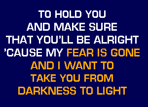 TO HOLD YOU
AND MAKE SURE
THAT YOU'LL BE ALRIGHT
'CAUSE MY FEAR IS GONE

AND I WANT TO
TAKE YOU FROM

DARKNESS T0 LIGHT