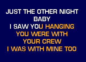 JUST THE OTHER NIGHT
BABY
I SAW YOU HANGING
YOU WERE WITH
YOUR CREW
I WAS WITH MINE T00