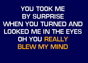 YOU TOOK ME
BY SURPRISE
WHEN YOU TURNED AND
LOOKED ME IN THE EYES
0H YOU REALLY
BLEW MY MIND