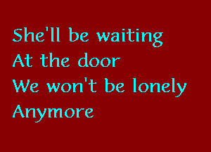 She'll be waiting
At the door

We won't be lonely
Anymore