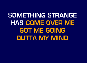 SOMETHING STRANGE
HAS COME OVER ME
GOT ME GOING
OUTTA MY MIND