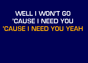 WELL I WON'T GO
'CAUSE I NEED YOU
'CAUSE I NEED YOU YEAH