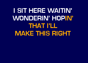 I SIT HERE WAITIN'
WONDERIM HOPIN'
THAT I'LL

MAKE THIS RIGHT