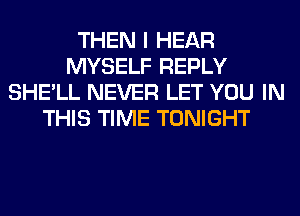 THEN I HEAR
MYSELF REPLY
SHE'LL NEVER LET YOU IN
THIS TIME TONIGHT