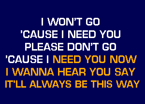 I WON'T GO
'CAUSE I NEED YOU
PLEASE DON'T GO
'CAUSE I NEED YOU NOW

I WANNA HEAR YOU SAY
IT'LL ALWAYS BE THIS WAY