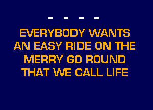 EVERYBODY WANTS
AN EASY RIDE ON THE
MERRY GO ROUND
THAT WE CALL LIFE