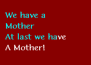 We have a
Mother

At last we have
A Mother!