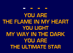 YOU ARE

THE FLAME IN MY HEART
YOU LIGHT

MY WAY IN THE DARK

YOU ARE
THE ULTIMATE STAR