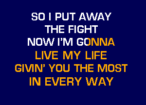 SO I PUT AWAY
THE FIGHT
NOW I'M GONNA

LIVE MY LIFE
GIVIN' YOU THE MOST

IN EVERY WAY