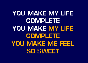 YOU MAKE MY LIFE
COMPLETE
YOU MAKE MY LIFE
COMPLETE
YOU MAKE ME FEEL
SO SWEET