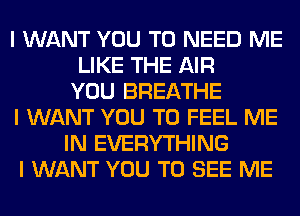 I WANT YOU TO NEED ME
LIKE THE AIR
YOU BREATHE
I WANT YOU TO FEEL ME
IN EVERYTHING
I WANT YOU TO SEE ME