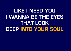 LIKE I NEED YOU
I WANNA BE THE EYES
THAT LOOK
DEEP INTO YOUR SOUL