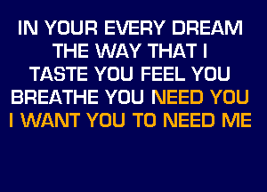 IN YOUR EVERY DREAM
THE WAY THAT I
TASTE YOU FEEL YOU
BREATHE YOU NEED YOU
I WANT YOU TO NEED ME