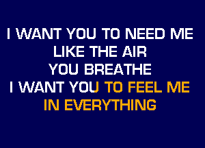 I WANT YOU TO NEED ME
LIKE THE AIR
YOU BREATHE
I WANT YOU TO FEEL ME
IN EVERYTHING