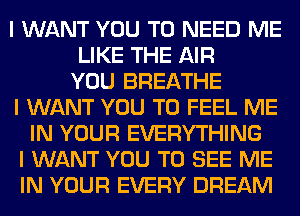 I WANT YOU TO NEED ME
LIKE THE AIR
YOU BREATHE
I WANT YOU TO FEEL ME
IN YOUR EVERYTHING
I WANT YOU TO SEE ME
IN YOUR EVERY DREAM