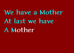 We have a Mother
At last we have

A Mother