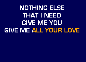 NOTHING ELSE
THAT I NEED
GIVE ME YOU
GIVE ME ALL YOUR LOVE