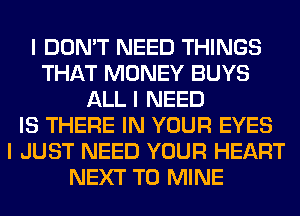 I DON'T NEED THINGS
THAT MONEY BUYS
ALL I NEED
IS THERE IN YOUR EYES
I JUST NEED YOUR HEART
NEXT T0 MINE