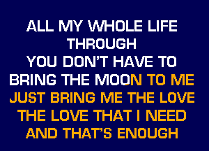 ALL MY WHOLE LIFE
THROUGH

YOU DON'T HAVE TO

BRING THE MOON TO ME
JUST BRING ME THE LOVE

THE LOVE THAT I NEED
AND THAT'S ENOUGH