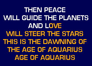 THEN PEACE
WILL GUIDE THE PLANETS
AND LOVE
WILL STEER THE STARS
THIS IS THE DAWNING OF
THE AGE OF AQUARIUS
AGE OF AQUARIUS