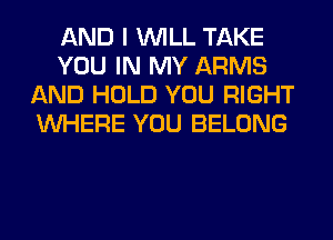 AND I WILL TAKE
YOU IN MY ARMS
AND HOLD YOU RIGHT
WHERE YOU BELONG